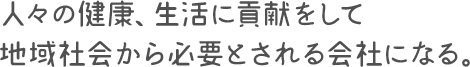 人々の健康、生活に貢献をして地域社会から必要とされる会社になる