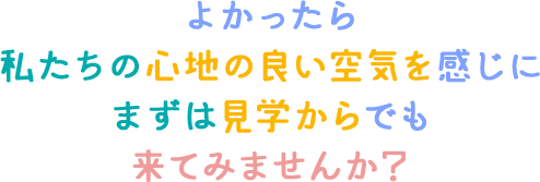 よかったら私たちの心地よい空気を感じにまずは見学からでも来てみませんか？