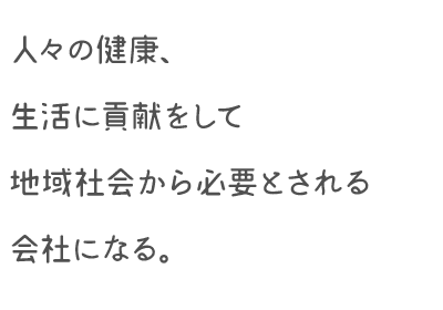 人々の健康、生活に貢献をして地域社会から必要とされる会社になる。